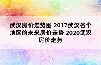 武汉房价走势图 2017武汉各个地区的未来房价走势 2020武汉房价走势